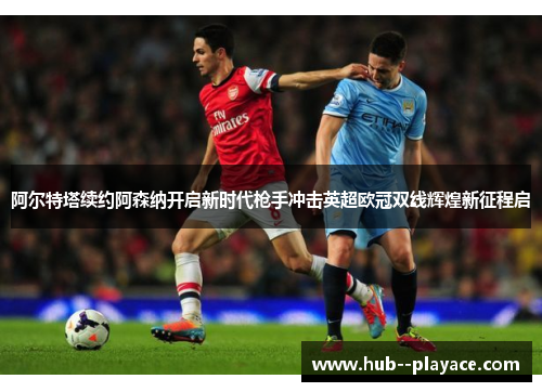 阿尔特塔续约阿森纳开启新时代枪手冲击英超欧冠双线辉煌新征程启